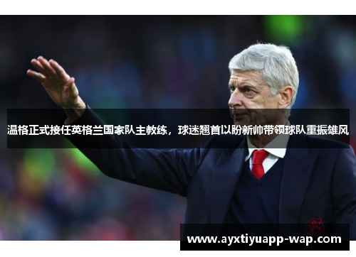 温格正式接任英格兰国家队主教练，球迷翘首以盼新帅带领球队重振雄风