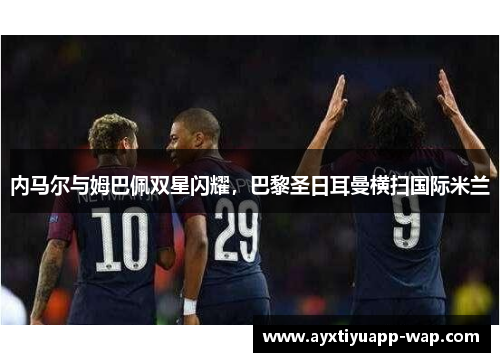 内马尔与姆巴佩双星闪耀,巴黎圣日耳曼横扫国际米兰