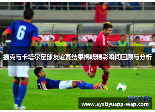 捷克与卡塔尔足球友谊赛结果揭晓精彩瞬间回顾与分析